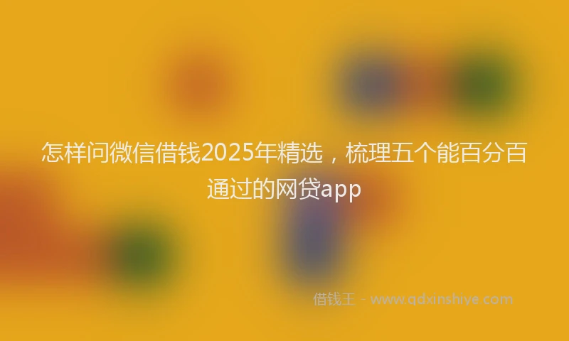 怎样问微信借钱2025年精选，梳理五个能百分百通过的网贷app