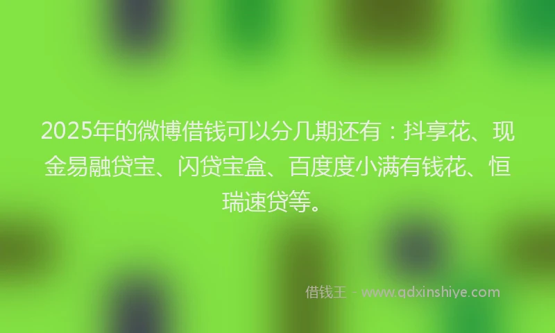 2025年的微博借钱可以分几期还有：抖享花、现金易融贷宝、闪贷宝盒、百度度小满有钱花、恒瑞速贷等。