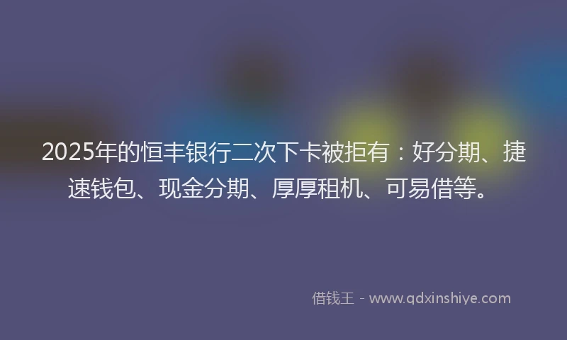 2025年的恒丰银行二次下卡被拒有：好分期、捷速钱包、现金分期、厚厚租机、可易借等。