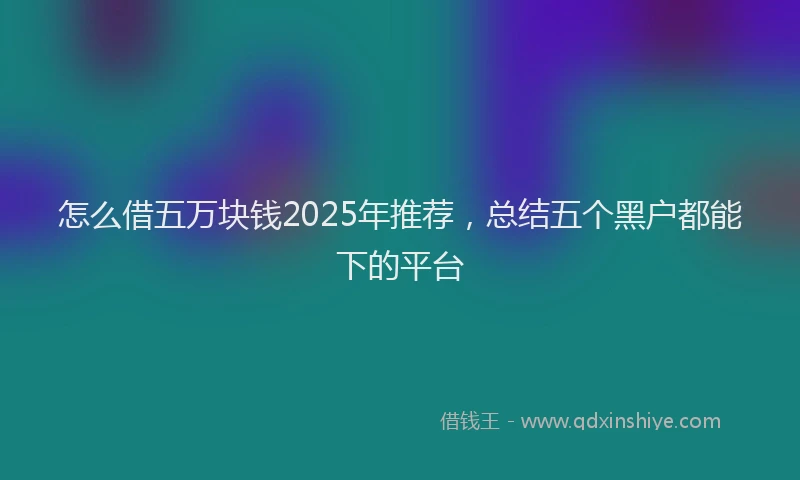 怎么借五万块钱2025年推荐，总结五个黑户都能下的平台