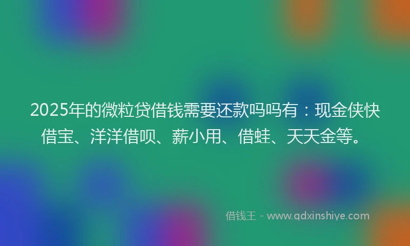 2025年的微粒贷借钱需要还款吗吗有：现金侠快借宝、洋洋借呗、薪小用、借蛙、天天金等。