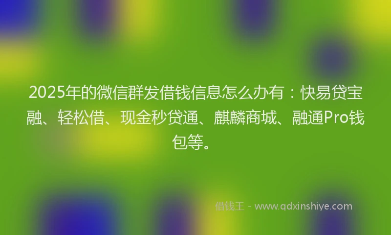 2025年的微信群发借钱信息怎么办有：快易贷宝融、轻松借、现金秒贷通、麒麟商城、融通Pro钱包等。
