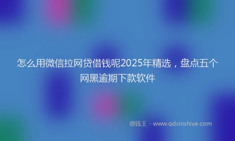 怎么用微信拉网贷借钱呢2025年精选，盘点五个网黑逾期下款软件