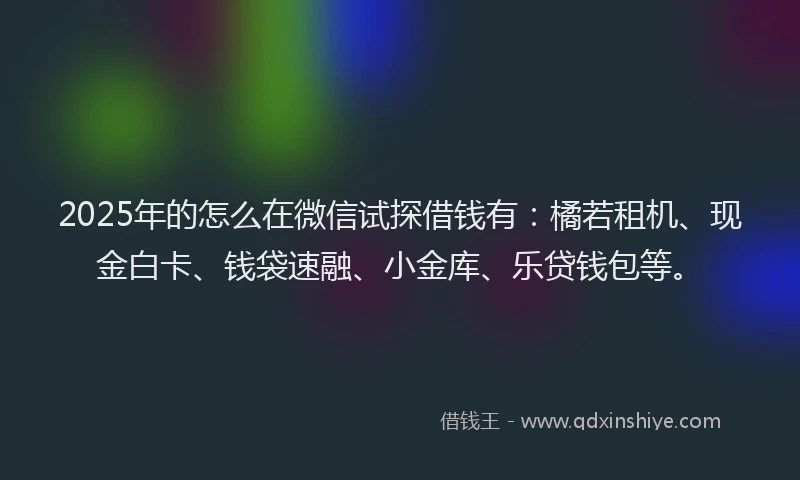 2025年的怎么在微信试探借钱有：橘若租机、现金白卡、钱袋速融、小金库、乐贷钱包等。