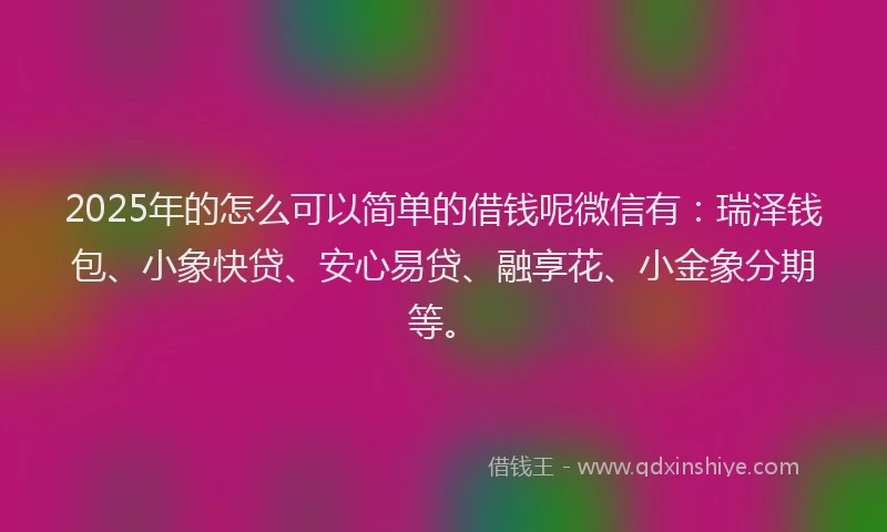 2025年的怎么可以简单的借钱呢微信有：瑞泽钱包、小象快贷、安心易贷、融享花、小金象分期等。
