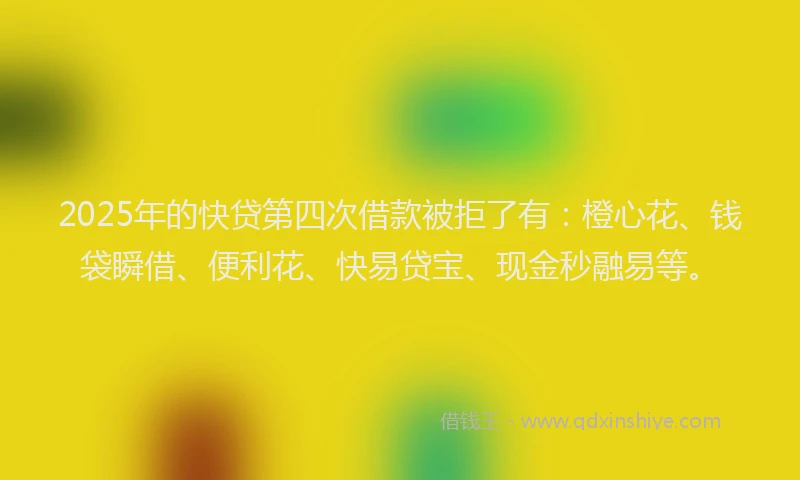 2025年的快贷第四次借款被拒了有：橙心花、钱袋瞬借、便利花、快易贷宝、现金秒融易等。