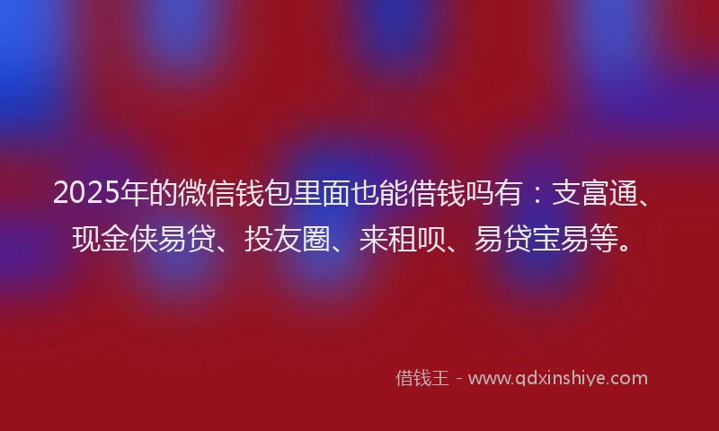 2025年的微信钱包里面也能借钱吗有：支富通、现金侠易贷、投友圈、来租呗、易贷宝易等。