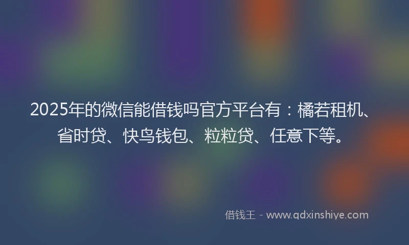 2025年的微信能借钱吗官方平台有：橘若租机、省时贷、快鸟钱包、粒粒贷、任意下等。