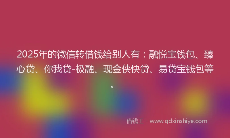 2025年的微信转借钱给别人有：融悦宝钱包、臻心贷、你我贷-极融、现金侠快贷、易贷宝钱包等。
