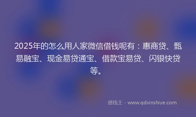 2025年的怎么用人家微信借钱呢有：惠商贷、甄易融宝、现金易贷通宝、借款宝易贷、闪银快贷等。
