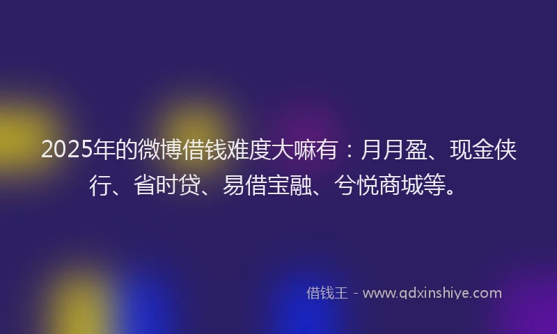 2025年的微博借钱难度大嘛有：月月盈、现金侠行、省时贷、易借宝融、兮悦商城等。