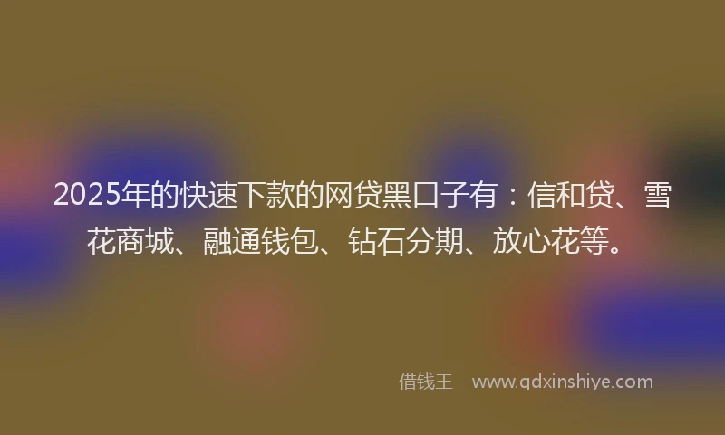2025年的快速下款的网贷黑口子有：信和贷、雪花商城、融通钱包、钻石分期、放心花等。