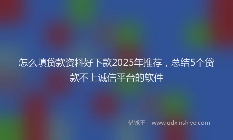 怎么填贷款资料好下款2025年推荐，总结5个贷款不上诚信平台的软件