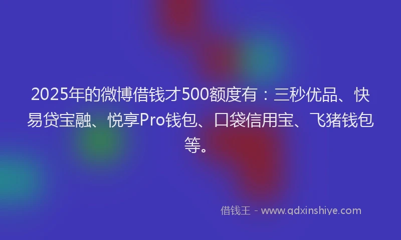 2025年的微博借钱才500额度有：三秒优品、快易贷宝融、悦享Pro钱包、口袋信用宝、飞猪钱包等。