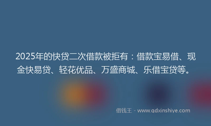 2025年的快贷二次借款被拒有：借款宝易借、现金快易贷、轻花优品、万盛商城、乐借宝贷等。