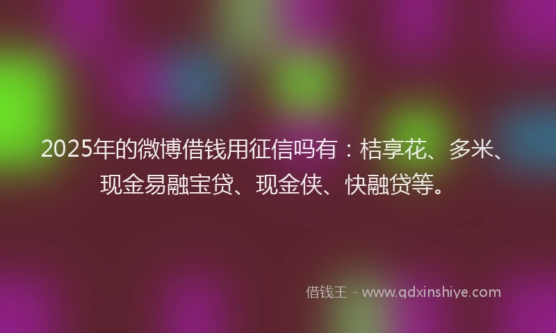 2025年的微博借钱用征信吗有：桔享花、多米、现金易融宝贷、现金侠、快融贷等。