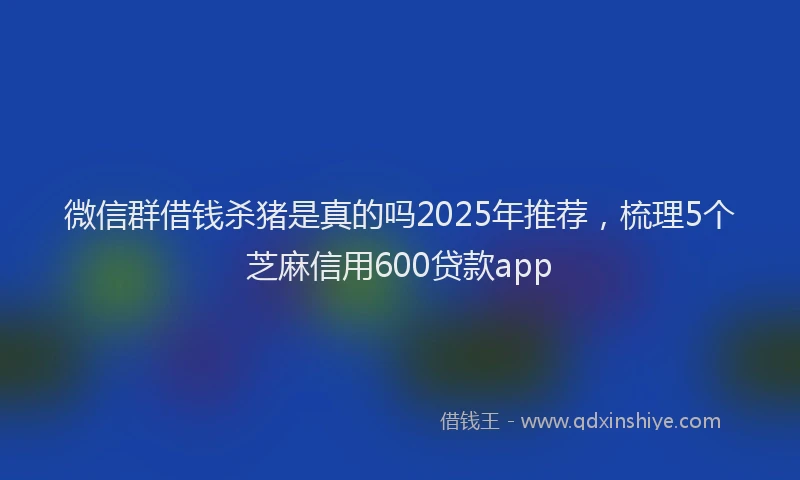 微信群借钱杀猪是真的吗2025年推荐，梳理5个芝麻信用600贷款app
