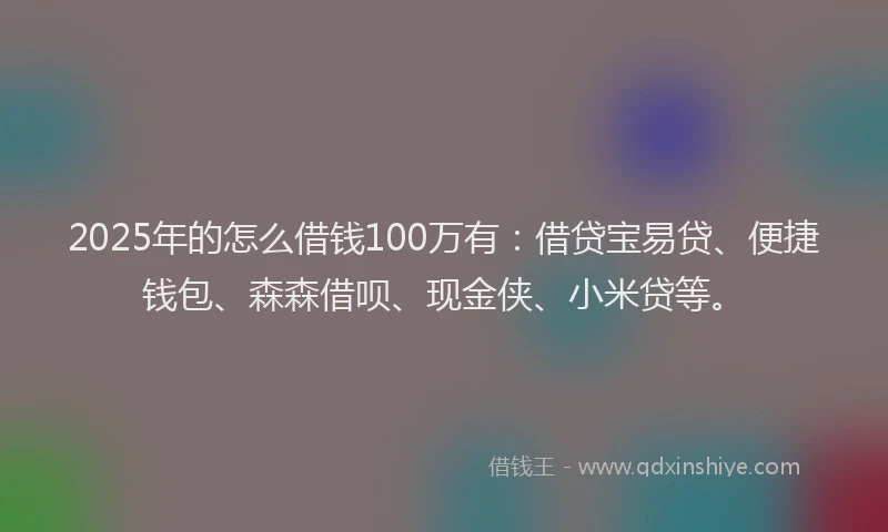 2025年的怎么借钱100万有：借贷宝易贷、便捷钱包、森森借呗、现金侠、小米贷等。