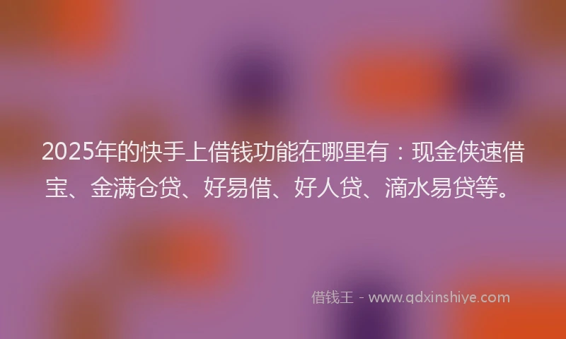 2025年的快手上借钱功能在哪里有：现金侠速借宝、金满仓贷、好易借、好人贷、滴水易贷等。