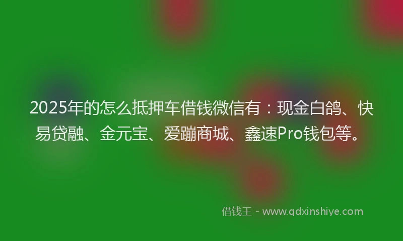 2025年的怎么抵押车借钱微信有：现金白鸽、快易贷融、金元宝、爱蹦商城、鑫速Pro钱包等。