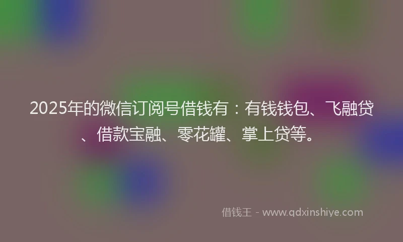 2025年的微信订阅号借钱有：有钱钱包、飞融贷、借款宝融、零花罐、掌上贷等。