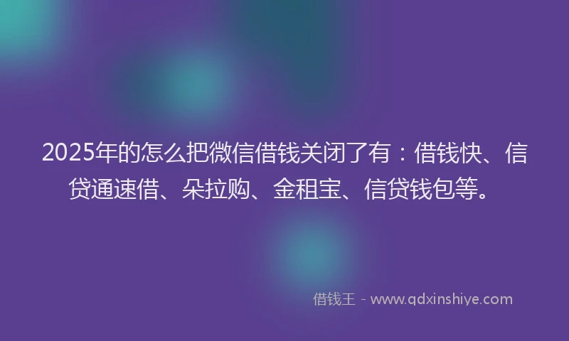 2025年的怎么把微信借钱关闭了有：借钱快、信贷通速借、朵拉购、金租宝、信贷钱包等。