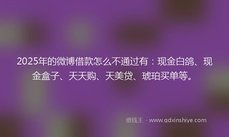 2025年的微博借款怎么不通过有：现金白鸽、现金盒子、天天购、天美贷、琥珀买单等。