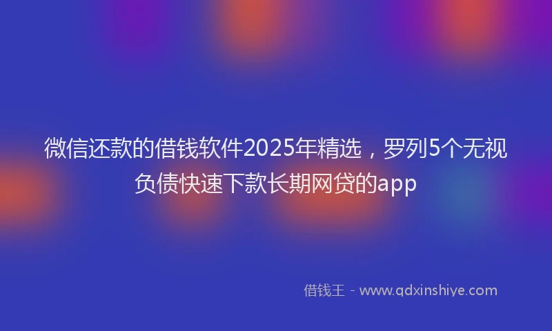 微信还款的借钱软件2025年精选，罗列5个无视负债快速下款长期网贷的app
