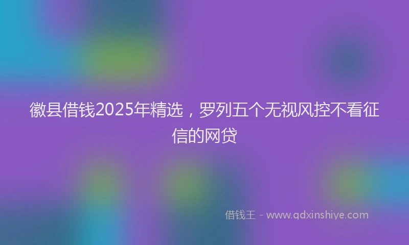 徽县借钱2025年精选，罗列五个无视风控不看征信的网贷