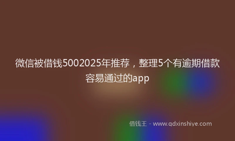 微信被借钱5002025年推荐，整理5个有逾期借款容易通过的app