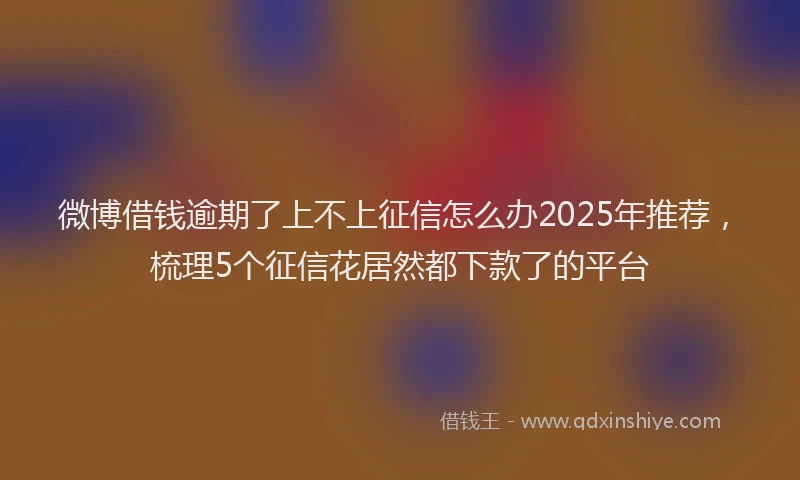 微博借钱逾期了上不上征信怎么办2025年推荐，梳理5个征信花居然都下款了的平台