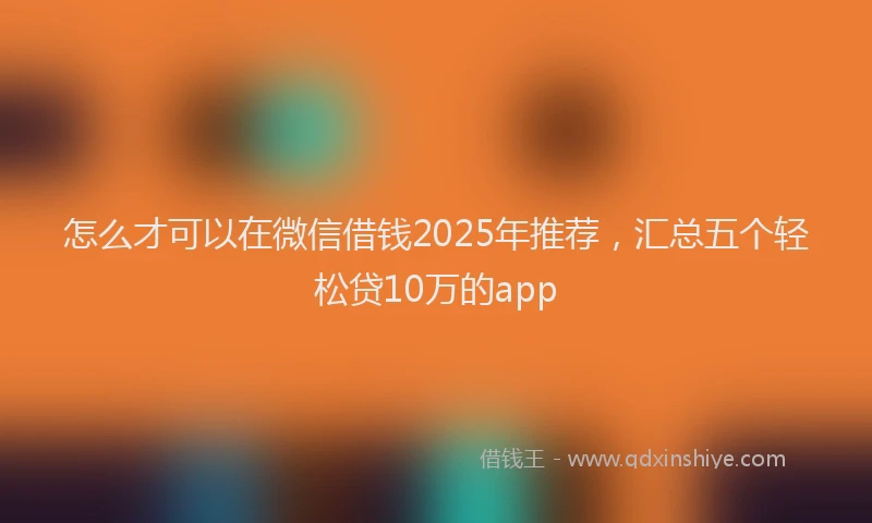 怎么才可以在微信借钱2025年推荐，汇总五个轻松贷10万的app