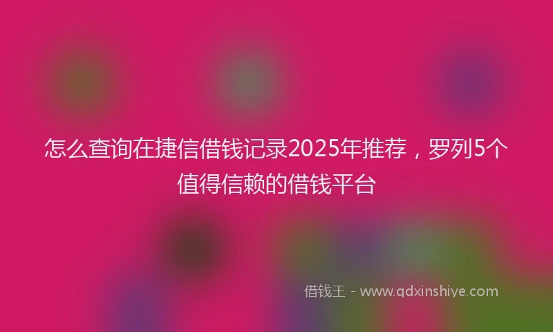 怎么查询在捷信借钱记录2025年推荐，罗列5个值得信赖的借钱平台