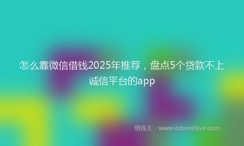 怎么靠微信借钱2025年推荐，盘点5个贷款不上诚信平台的app