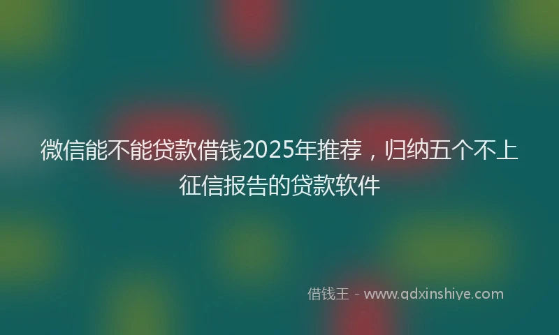 微信能不能贷款借钱2025年推荐，归纳五个不上征信报告的贷款软件