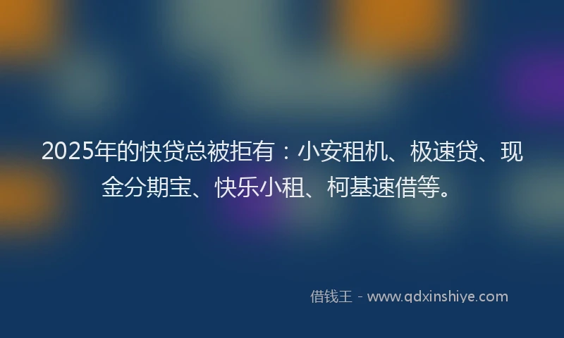 2025年的快贷总被拒有：小安租机、极速贷、现金分期宝、快乐小租、柯基速借等。