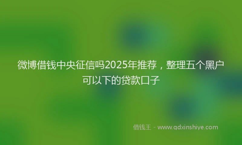 微博借钱中央征信吗2025年推荐，整理五个黑户可以下的贷款口子