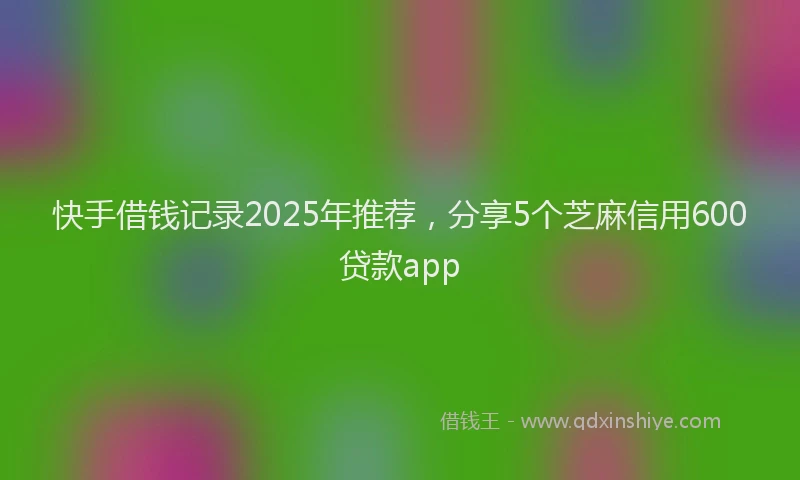 快手借钱记录2025年推荐，分享5个芝麻信用600贷款app