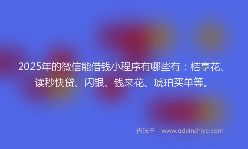 2025年的微信能借钱小程序有哪些有：桔享花、读秒快贷、闪银、钱来花、琥珀买单等。