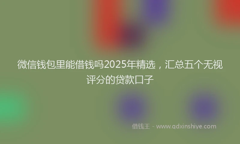 微信钱包里能借钱吗2025年精选，汇总五个无视评分的贷款口子