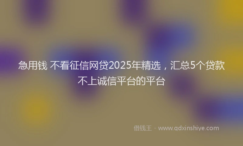 急用钱 不看征信网贷2025年精选，汇总5个贷款不上诚信平台的平台