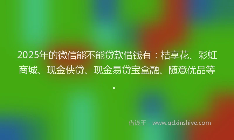 2025年的微信能不能贷款借钱有：桔享花、彩虹商城、现金侠贷、现金易贷宝盒融、随意优品等。