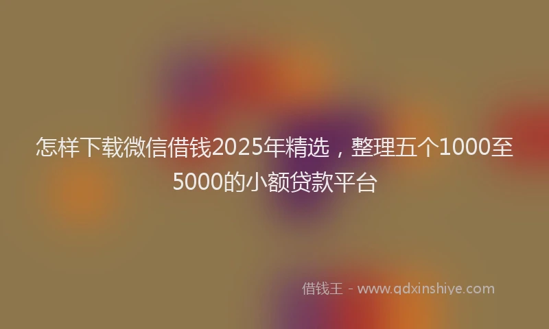 怎样下载微信借钱2025年精选，整理五个1000至5000的小额贷款平台