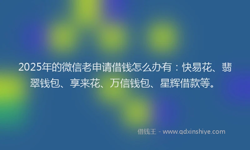 2025年的微信老申请借钱怎么办有：快易花、翡翠钱包、享来花、万信钱包、星辉借款等。