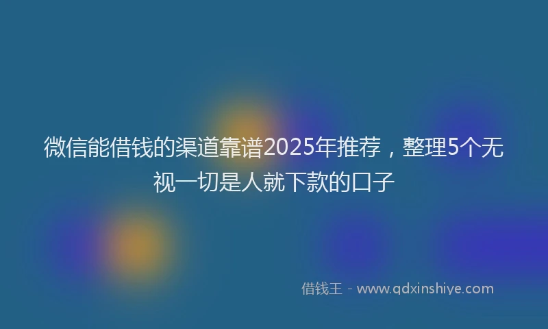 微信能借钱的渠道靠谱2025年推荐，整理5个无视一切是人就下款的口子