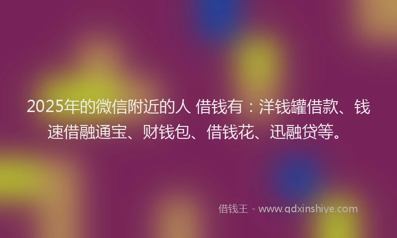 2025年的微信附近的人 借钱有：洋钱罐借款、钱速借融通宝、财钱包、借钱花、迅融贷等。
