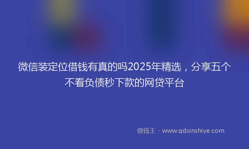 微信装定位借钱有真的吗2025年精选，分享五个不看负债秒下款的网贷平台