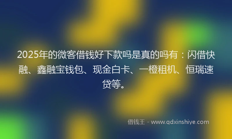 2025年的微客借钱好下款吗是真的吗有:闪借快融、鑫融宝钱包、现金白卡、一橙租机、恒瑞速贷等。