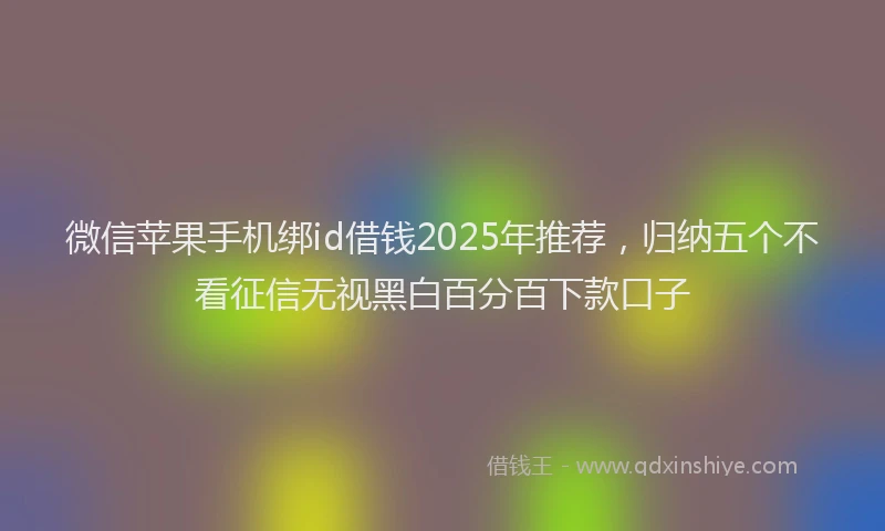 微信苹果手机绑id借钱2025年推荐，归纳五个不看征信无视黑白百分百下款口子