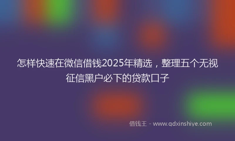 怎样快速在微信借钱2025年精选，整理五个无视征信黑户必下的贷款口子